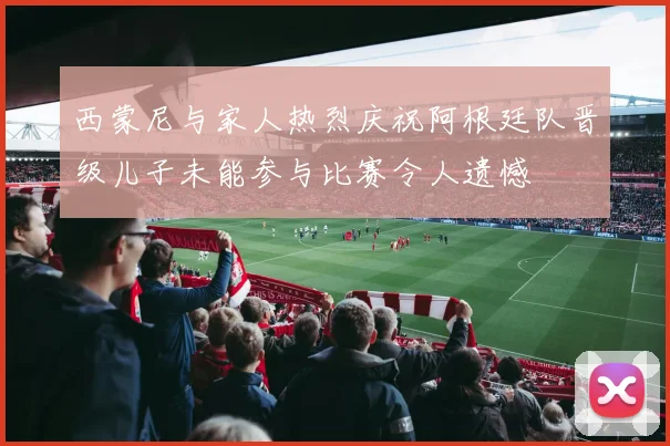 西蒙尼与家人热烈庆祝阿根廷队晋级儿子未能参与比赛令人遗憾