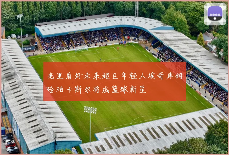 老里看好未来超巨年轻人埃奇库姆哈珀卡斯尔将成篮球新星