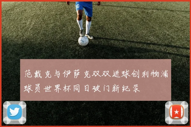 范戴克与伊萨克双双进球创利物浦球员世界杯同日破门新纪录