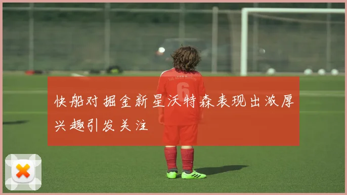 快船对掘金新星沃特森表现出浓厚兴趣引发关注