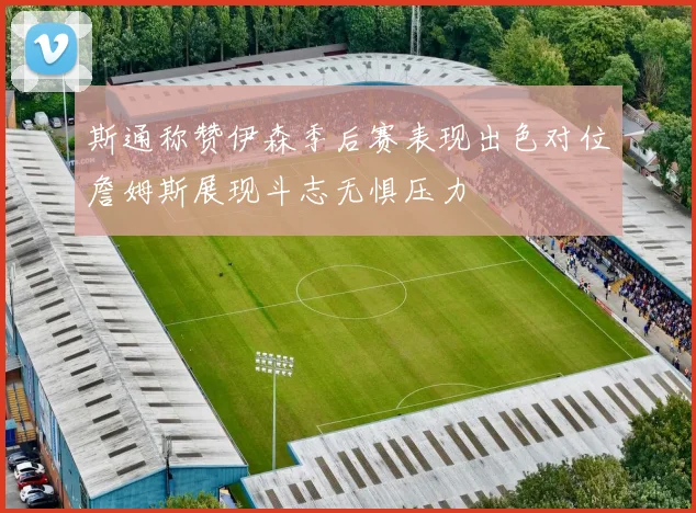 斯通称赞伊森季后赛表现出色对位詹姆斯展现斗志无惧压力