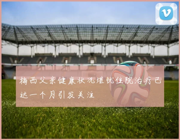 梅西父亲健康状况堪忧住院治疗已达一个月引发关注