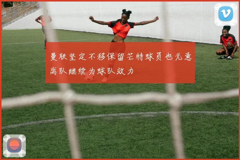 曼联坚定不移保留芒特球员也无意离队继续为球队效力