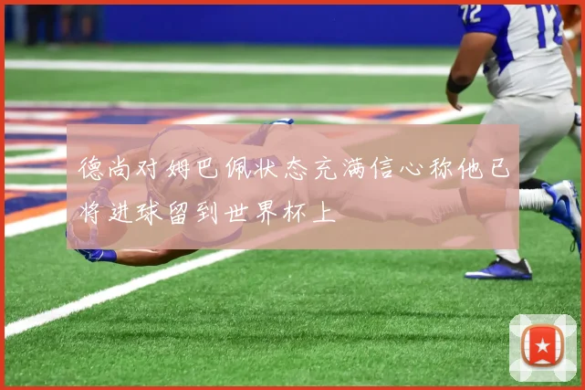 德尚对姆巴佩状态充满信心称他已将进球留到世界杯上