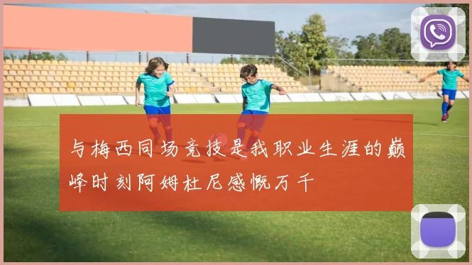 与梅西同场竞技是我职业生涯的巅峰时刻阿姆杜尼感慨万千