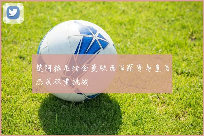 楚阿梅尼转会曼联面临薪资与皇马态度双重挑战