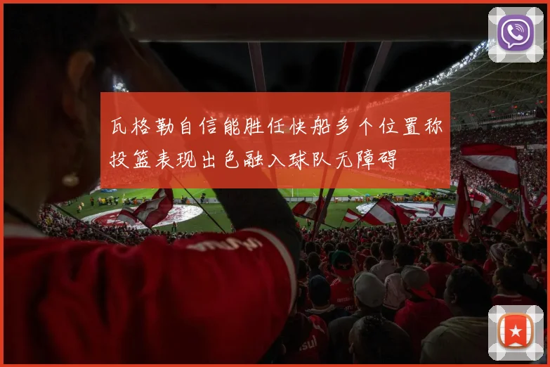 瓦格勒自信能胜任快船多个位置称投篮表现出色融入球队无障碍