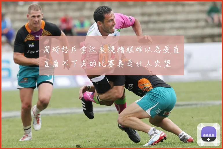 周琦怒斥索汉表现糟糕难以忍受直言看不下去的比赛真是让人失望