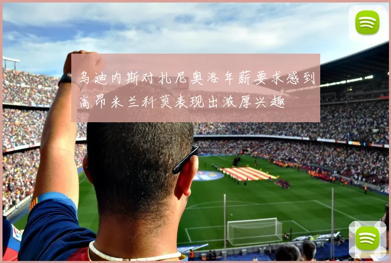 乌迪内斯对扎尼奥洛年薪要求感到高昂米兰科莫表现出浓厚兴趣
