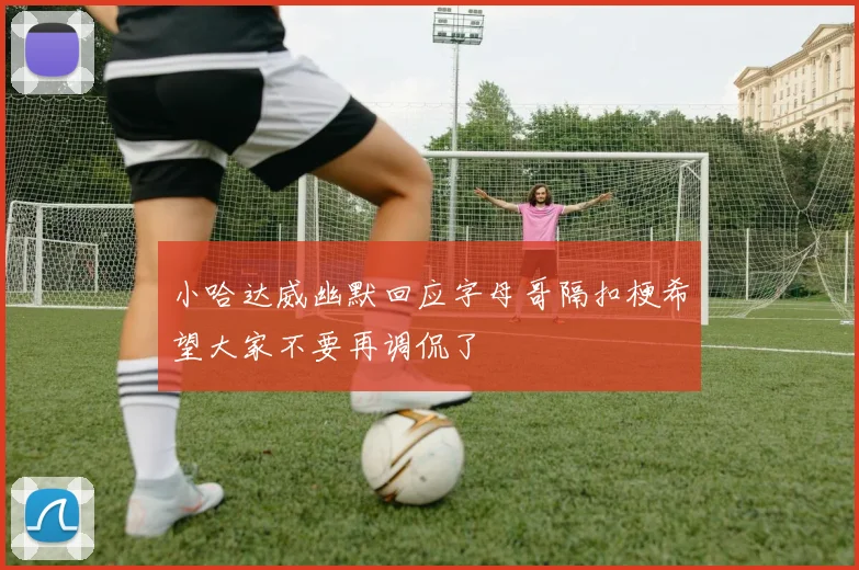 小哈达威幽默回应字母哥隔扣梗希望大家不要再调侃了