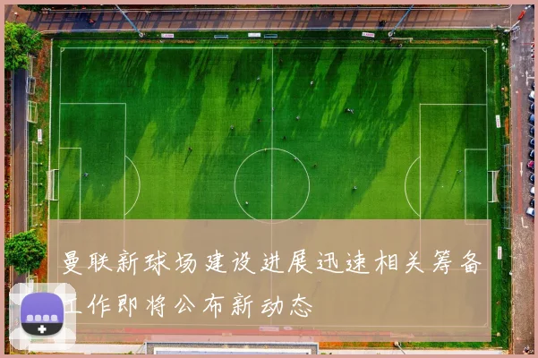 曼联新球场建设进展迅速相关筹备工作即将公布新动态