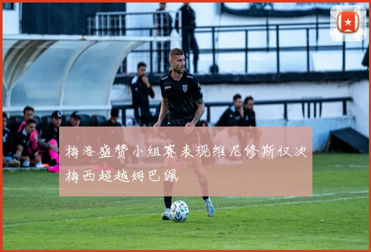 梅洛盛赞小组赛表现维尼修斯仅次梅西超越姆巴佩