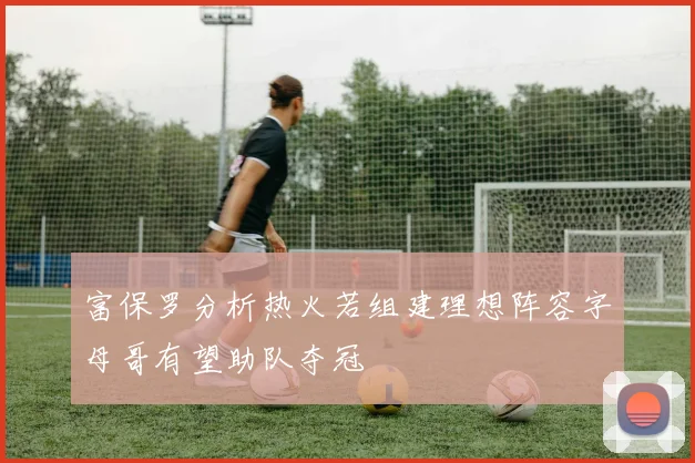 富保罗分析热火若组建理想阵容字母哥有望助队夺冠