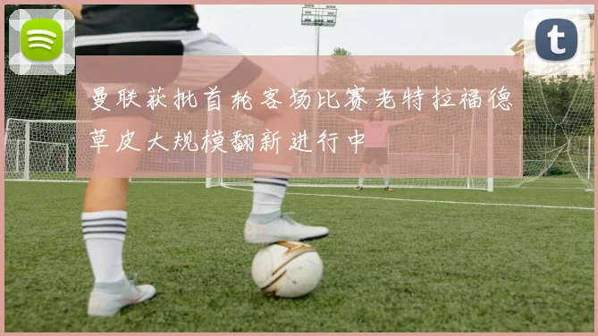 曼联获批首轮客场比赛老特拉福德草皮大规模翻新进行中